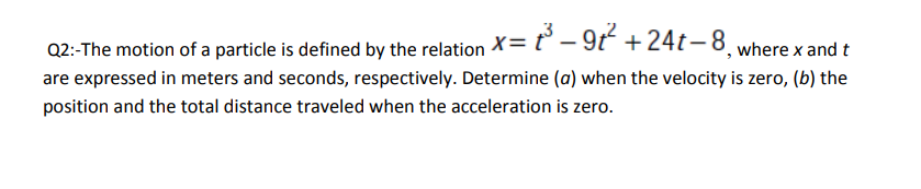 Q2:-The motion of a particle is defined by the relation X= t° – 9t +24t– 8 where x and t
are expressed in meters and seconds, respectively. Determine (a) when the velocity is zero, (b) the
position and the total distance traveled when the acceleration is zero.
