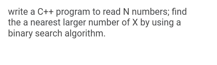 write a C++ program to read N numbers; find
the a nearest larger number of X by using a
binary search algorithm.
