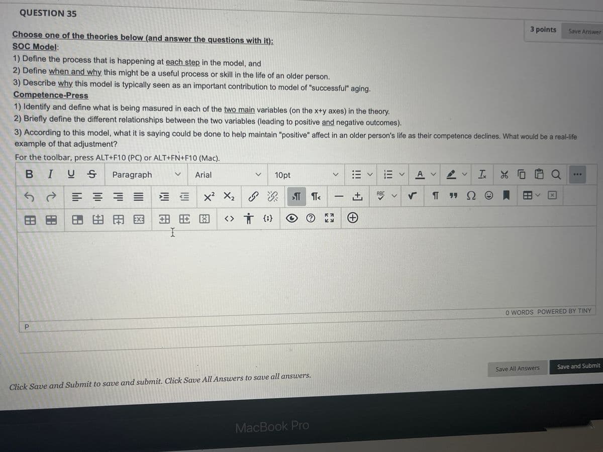 QUESTION 35
Choose one of the theories below (and answer the questions with it):
SOC Model:
1) Define the process that is happening at each step in the model, and
2) Define when and why this might be a useful process or skill in the life of an older person.
3) Describe why this model is typically seen as an important contribution to model of "successful" aging.
Competence-Press
1) Identify and define what is being masured in each of the two main variables (on the x+y axes) in the theory.
2) Briefly define the different relationships between the two variables (leading to positive and negative outcomes).
3 points
Save Answer
3) According to this model, what it is saying could be done to help maintain "positive" affect in an older person's life as their competence declines. What would be a real-life
example of that adjustment?
For the toolbar, press ALT+F10 (PC) or ALT+FN+F10 (Mac).
BIUS
Paragraph
←
ते
= = = =
岡田 田田 田田
Arial
V
10pt
x² × 2
می
Я
++☑
<> † {}
I
>
|
KA
ヒン
田く
+]
+
123
|||
>
ABC
く
A ✓
TX
XO O Q
S
X
0 WORDS POWERED BY TINY
Click Save and Submit to save and submit. Click Save All Answers to save all answers.
Save All Answers
Save and Submit
P
MacBook Pro