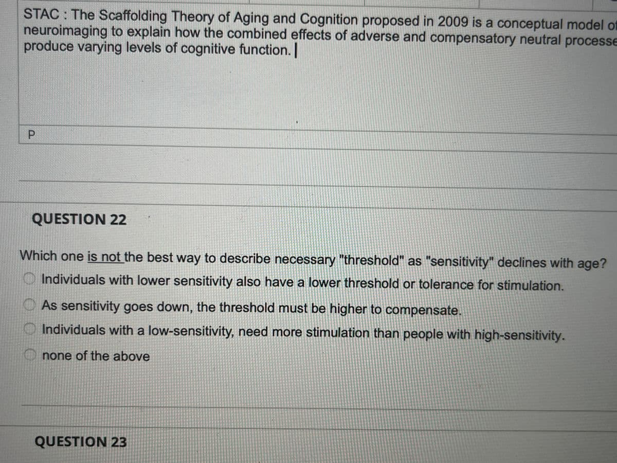 STAC: The Scaffolding Theory of Aging and Cognition proposed in 2009 is a conceptual model of
neuroimaging to explain how the combined effects of adverse and compensatory neutral processe
produce varying levels of cognitive function. [
P
QUESTION 22
Which one is not the best way to describe necessary "threshold" as "sensitivity" declines with age?
Individuals with lower sensitivity also have a lower threshold or tolerance for stimulation.
O
As sensitivity goes down, the threshold must be higher to compensate.
Individuals with a low-sensitivity, need more stimulation than people with high-sensitivity.
none of the above
QUESTION 23