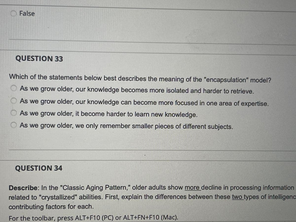 False
QUESTION 33
Which of the statements below best describes the meaning of the "encapsulation" model?
As we grow older, our knowledge becomes more isolated and harder to retrieve.
00
As we grow older, our knowledge can become more focused in one area of expertise.
As we grow older, it become harder to learn new knowledge.
As we grow older, we only remember smaller pieces of different subjects.
QUESTION 34
Describe: In the "Classic Aging Pattern," older adults show more decline in processing information
related to "crystallized" abilities. First, explain the differences between these two types of intelligenc
contributing factors for each.
For the toolbar, press ALT+F10 (PC) or ALT+FN+F10 (Mac).