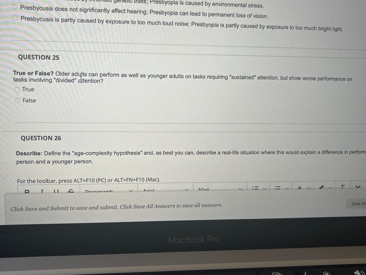 aits; Presbyopia is caused by environmental stress.
Presbycusis does not significantly affect hearing; Presbyopia can lead to permanent loss of vision.
Presbycusis is partly caused by exposure to too much loud noise; Presbyopia is partly caused by exposure to too much bright light.
QUESTION 25
True or False? Older adults can perform as well as younger adults on tasks requiring "sustained" attention, but show worse performance on
tasks involving "divided" attention?
True
False
T
QUESTION 26
Describe: Define the "age-complexity hypothesis" and, as best you can, describe a real-life situation where this would explain a difference in perform
person and a younger person.
For the toolbar, press ALT+F10 (PC) or ALT+FN+F10 (Mac).
U
C
Dorograph
Arial
10nt
Click Save and Submit to save and submit. Click Save All Answers to save all answers.
RT
MacBook Pro
=
IN
11
>
A
V
>
Save All