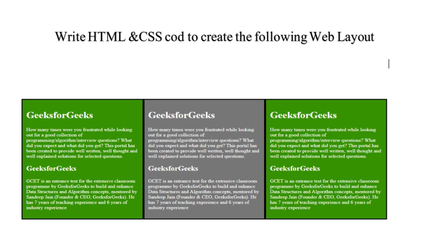Write HTML &CSS cod to create the following Web Layout
GeeksforGeeks
GeeksforGeeks
GeeksforGeeks
How many times were you frustrated while looking
out for a good collection of
programming/algorithm/interview questions? What
did you expect and what did you get? This portal has
been created to provide well written, well thought and
well explained solutions for selected questions.
How many times were you frustrated while looking
out for a good collection of
programming/algorithm/interview questions? What
did you expect and what did you get? This portal has
been created to provide well written, well thought and
well explained solutions for selected questions.
How many times were you frustrated while looking
out for a good collection of
programming/algorithm/interview questions? What
did you expect and what did you get? This portal has
been created to provide well written, well thought and
well explained solutions for selected questions.
GeeksforGeeks
GeeksforGeeks
GeeksforGeeks
GCET is an entrance test for the extensive classroom
GCET is an entrance test for the extensive classroom
GCET is an entrance test for the extensive classroom
programme by GeeksforGeeks to build and enhance
Data Structures and Algorithm concepts, mentored by
Sandeep Jain (Founder & CEO, GeeksforGeeks). He
has 7 years of teaching experience and 6 years of
industry experience
programme by GeeksforGeeks to build and enhance
Data Structures and Algorithm concepts, mentored by
Sandeep Jain (Founder & CEO, GeeksforGeeks). He
has 7 years of teaching experience and 6 years of
industry experience
programme by GeeksforGeeks to build and enhance
Data Structures and Algorithm concepts, mentored by
Sandeep Jain (Founder & CEO, GeeksforGeeks). He
has 7 years of teaching experience and 6 years of
industry experience
