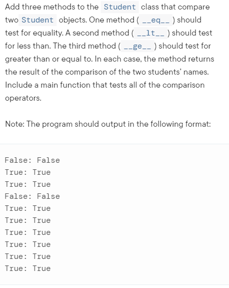 Add three methods to the Student class that compare
two Student objects. One method ( -_eq_- ) should
test for equality. A second method ( -_lt__ ) should test
for less than. The third method ( --ge_- ) should test for
greater than or equal to. In each case, the method returns
the result of the comparison of the two students' names.
Include a main function that tests all of the comparison
operators.
Note: The program should output in the following format:
False: False
True: True
True: True
False: False
True: True
True: True
True: True
True: True
True: True
True: True
