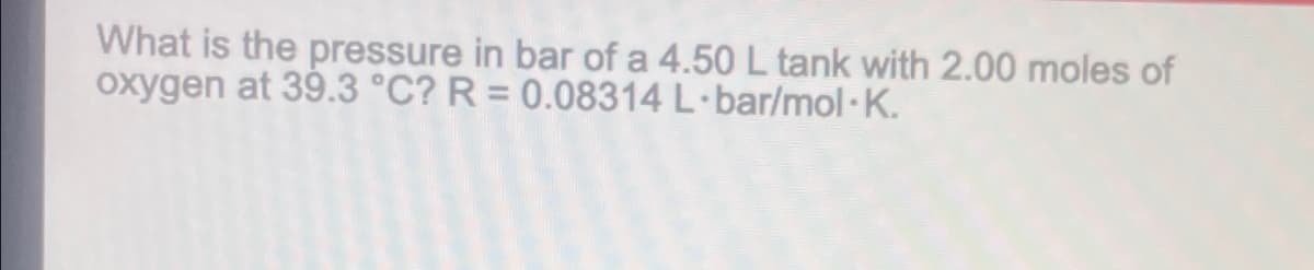 What is the pressure in bar of a 4.50 L tank with 2.00 moles of
oxygen at 39.3 °C? R= 0.08314 L-bar/mol.K.