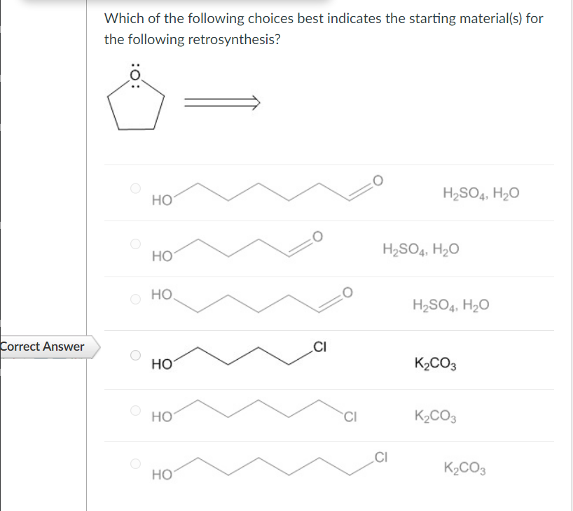 Which of the following choices best indicates the starting material(s) for
the following retrosynthesis?
:0:
HO
HO
HO
H2SO4, H₂O
H2SO4, H₂O
H2SO4, H₂O
Correct Answer
CI
HO
K2CO3
HO
CI
HO
K2CO3
CI
K₂CO3