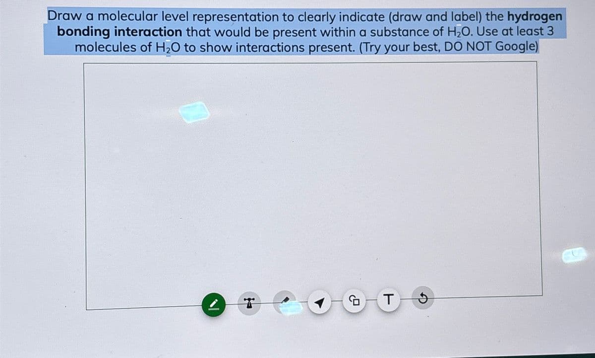 Draw a molecular level representation to clearly indicate (draw and label) the hydrogen
bonding interaction that would be present within a substance of H₂O. Use at least 3
molecules of H₂O to show interactions present. (Try your best, DO NOT Google)
T
T