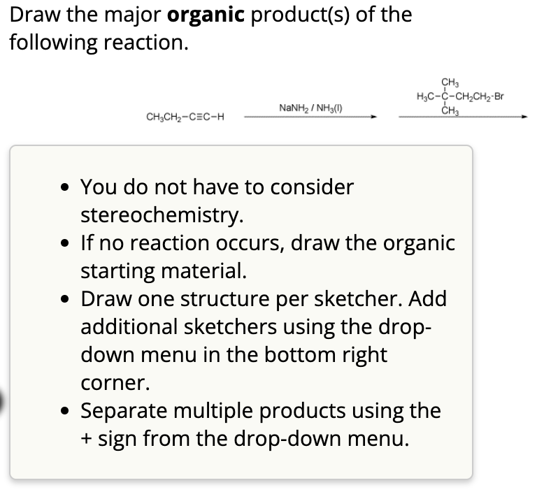 Draw the major organic product(s) of the
following reaction.
CH3
H3C-C-CH2CH2-Br
NaNH2 / NH3(1)
CH3
CH3CH2-CEC-H
• You do not have to consider
stereochemistry.
• If no reaction occurs, draw the organic
starting material.
• Draw one structure per sketcher. Add
additional sketchers using the drop-
down menu in the bottom right
corner.
Separate multiple products using the
+ sign from the drop-down menu.