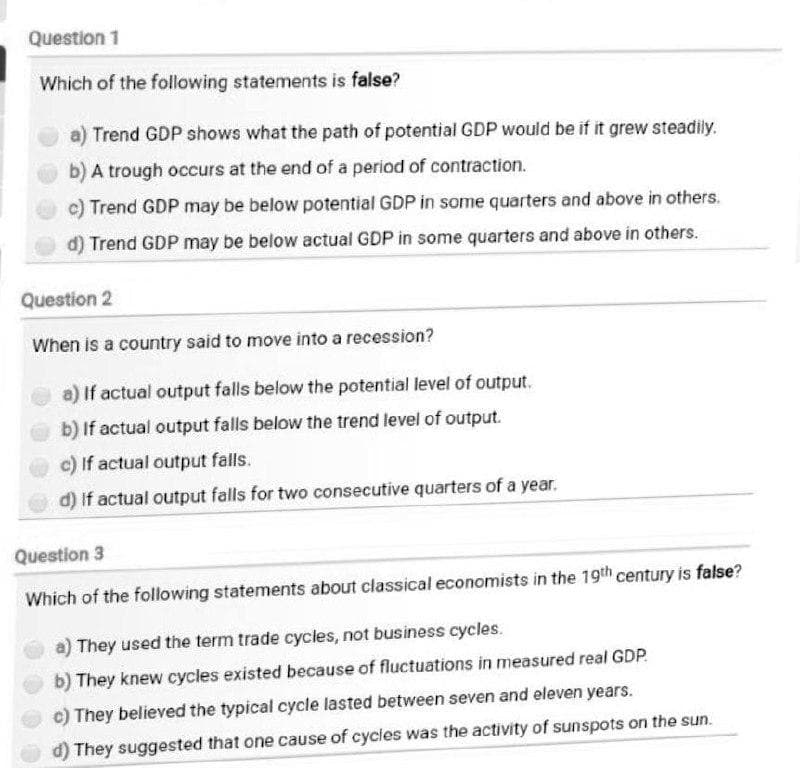 Question 1
Which of the following statements is false?
a) Trend GDP shows what the path of potential GDP would be if it grew steadily.
b) A trough occurs at the end of a period of contraction.
c) Trend GDP may be below potential GDP in some quarters and above in others.
d) Trend GDP may be below actual GDP in some quarters and above in others.
Question 2
When is a country said to move into a recession?
a) If actual output falls below the potential level of output.
b) If actual output falls below the trend level of output.
c) If actual output falls.
d) If actual output falls for two consecutive quarters of a year.
Question 3
Which of the following statements about classical economists in the 19th century is false?
a) They used the term trade cycles, not business cycles.
b) They knew cycles existed because of fluctuations in measured real GDP.
c) They believed the typical cycle lasted between seven and eleven years.
d) They suggested that one cause of cycles was the activity of sunspots on the sun.
