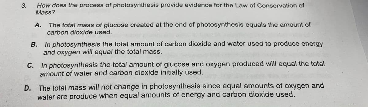 How does the process of photosynthesis provide evidence for the Law of Conservation of
Mass?
A. The total mass of glucose created at the end of photosynthesis equals the amount of
carbon dioxide used.
B. In photosynthesis the total amount of carbon dioxide and water used to produce energy
and oxygen will equal the total mass.
В.
C. In photosynthesis the total amount of glucose and oxygen produced will equal the total
amount of water and carbon dioxide initially used.
D. The total mass will not change in photosynthesis since equal amounts of oxygen and
water are produce when equal amounts of energy and carbon dioxide used.
3.
