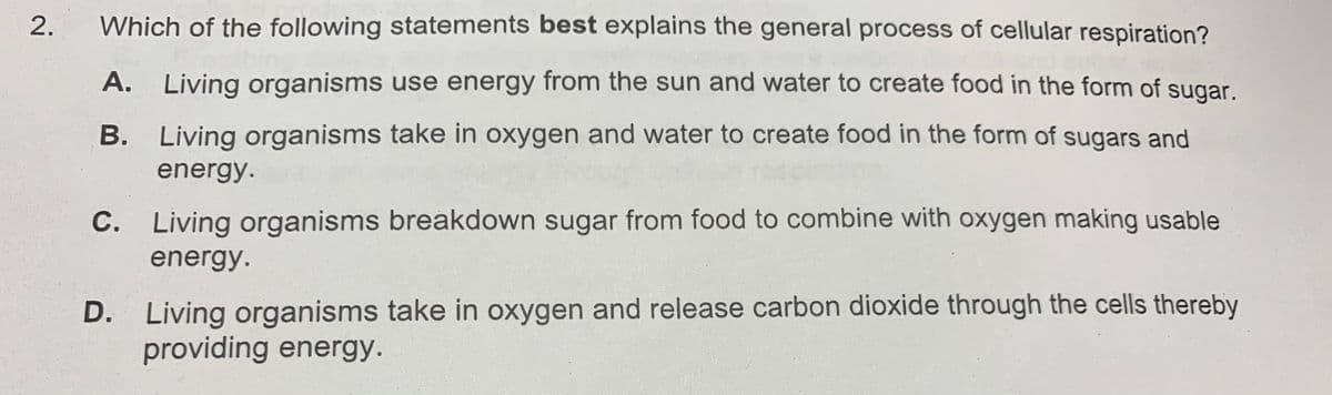 Which of the following statements best explains the general process of cellular respiration?
A. Living organisms use energy from the sun and water to create food in the form of sugar.
B. Living organisms take in oxygen and water to create food in the form of sugars and
energy.
C. Living organisms breakdown sugar from food to combine with oxygen making usable
energy.
D. Living organisms take in oxygen and release carbon dioxide through the cells thereby
providing energy.
2.
