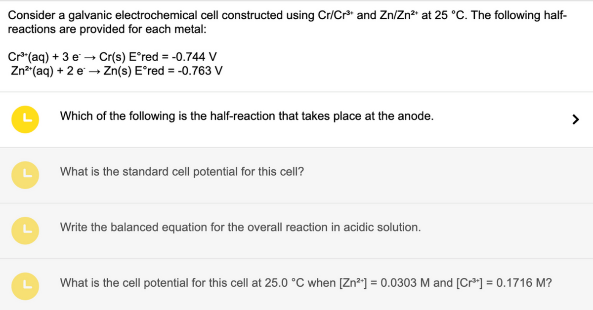 Consider a galvanic electrochemical cell constructed using Cr/Cr³+ and Zn/Zn²+ at 25 °C. The following half-
reactions are provided for each metal:
Cr³+ (aq) + 3 e Cr(s) E°red = -0.744 V
Zn²+(aq) + 2 e →→ Zn(s) E°red = -0.763 V
Which of the following is the half-reaction that takes place at the anode.
What is the standard cell potential for this cell?
Write the balanced equation for the overall reaction in acidic solution.
What is the cell potential for this cell at 25.0 °C when [Zn²+] = 0.0303 M and [Cr³+] = 0.1716 M?
>