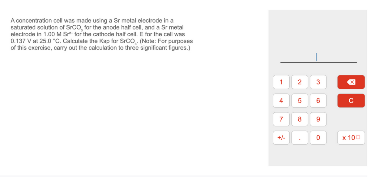 A concentration cell was made using a Sr metal electrode in a
saturated solution of SrCO, for the anode half cell, and a Sr metal
electrode in 1.00 M Sr²+ for the cathode half cell. E for the cell was
0.137 V at 25.0 °C. Calculate the Ksp for SrCO,. (Note: For purposes
of this exercise, carry out the calculation to three significant figures.)
1
4
7
+/-
2
5
8
.
3
6
9
0
X
с
x 100