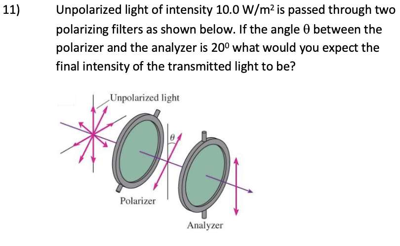 11)
Unpolarized light of intensity 10.0 W/m² is passed through two
polarizing filters as shown below. If the angle 0 between the
polarizer and the analyzer is 20° what would you expect the
final intensity of the transmitted light to be?
Unpolarized light
Polarizer
Analyzer