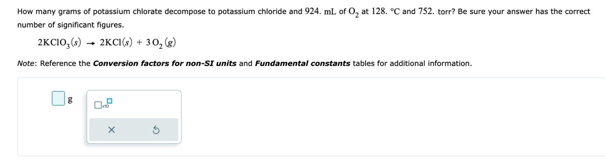 How many grams of potassium chlorate decompose to potassium chloride and 924. mL of O₂ at 128. °℃ and 752. torr? Be sure your answer has the correct
number of significant figures.
2KC103 (s)
2KC1(s) + 30₂ (g)
Note: Reference the Conversion factors for non-SI units and Fundamental constants tables for additional information.
g
x10
