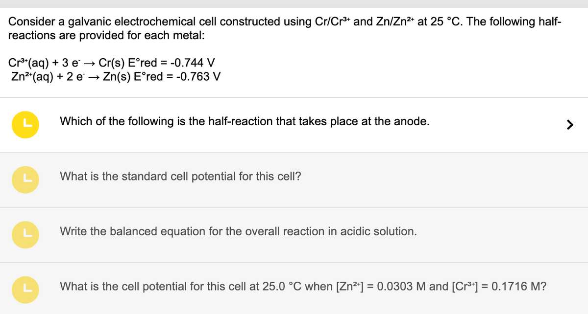 Consider a galvanic electrochemical cell constructed using Cr/Cr³+ and Zn/Zn²+ at 25 °C. The following half-
reactions are provided for each metal:
Cr³+(aq) + 3 e → Cr(s) Eºred = -0.744 V
Zn²+(aq) + 2 e →→ Zn(s) E°red = -0.763 V
Which of the following is the half-reaction that takes place at the anode.
What is the standard cell potential for this cell?
Write the balanced equation for the overall reaction in acidic solution.
What is the cell potential for this cell at 25.0 °C when [Zn²+] = 0.0303 M and [Cr³+] = 0.1716 M?