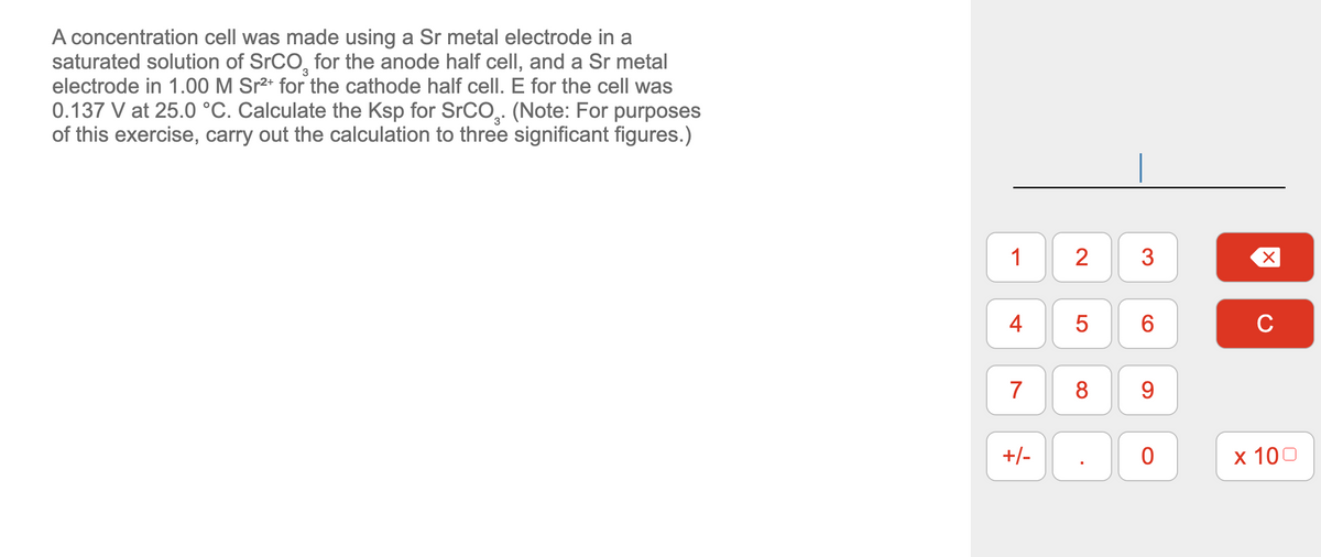 3
A concentration cell was made using a Sr metal electrode in a
saturated solution of SrCO, for the anode half cell, and a Sr metal
electrode in 1.00 M Sr²+ for the cathode half cell. E for the cell was
0.137 V at 25.0 °C. Calculate the Ksp for SrCO. (Note: For purposes
of this exercise, carry out the calculation to three significant figures.)
1 2
4
7
+/-
5
8
3
6
9
0
X
C
x 100