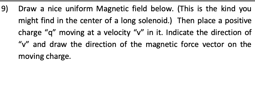 9)
Draw a nice uniform Magnetic field below. (This is the kind you
might find in the center of a long solenoid.) Then place a positive
charge "q" moving at a velocity "v" in it. Indicate the direction of
"v" and draw the direction of the magnetic force vector on the
moving charge.