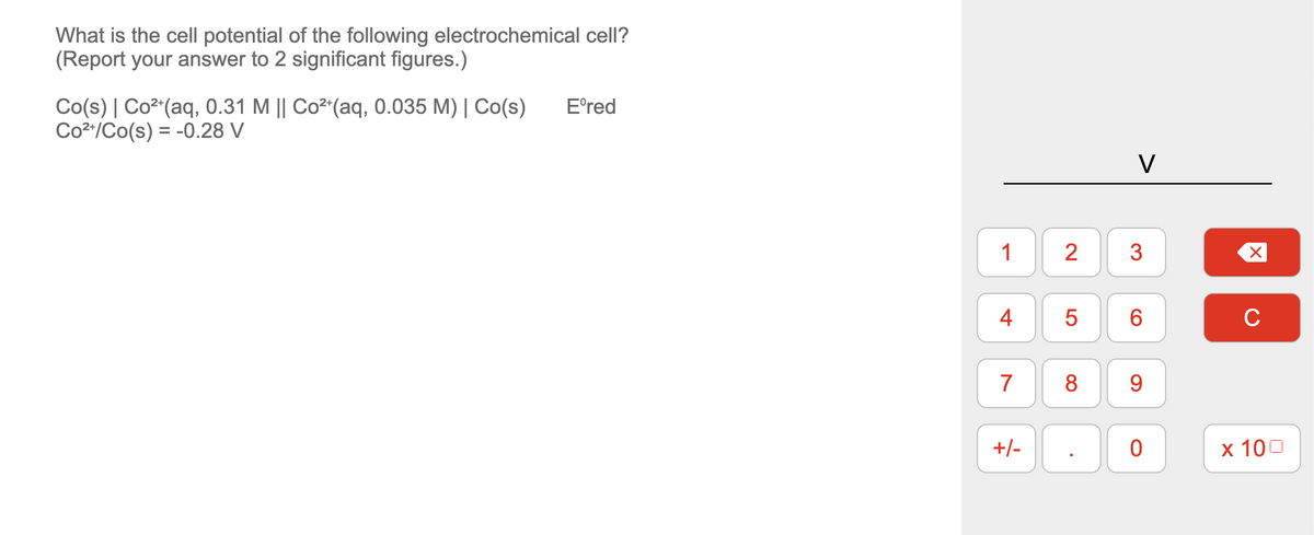 What is the cell potential of the following electrochemical cell?
(Report your answer to 2 significant figures.)
Co(s) | Co²+ (aq, 0.31 M || Co²+ (aq, 0.035 M) | Co(s)
Co²+/Co(s) = -0.28 V
Eºred
1 2
4
7
+/-
5
8
v
3
6
9
0
X
с
x 100