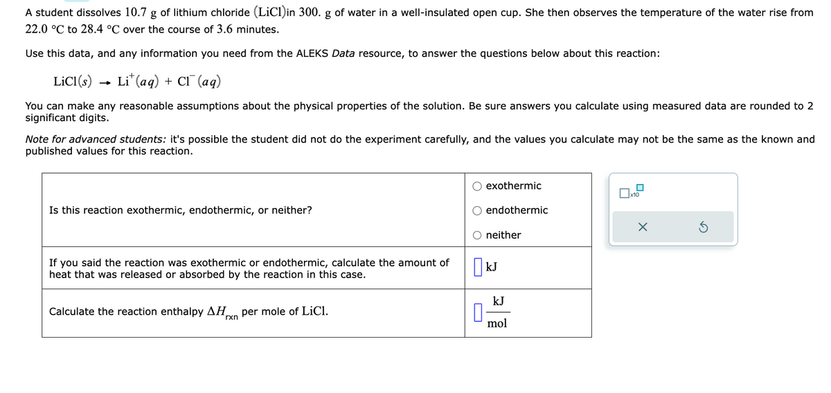A student dissolves 10.7 g of lithium chloride (LiCl)in 300. g of water in a well-insulated open cup. She then observes the temperature of the water rise from
22.0 °C to 28.4 °C over the course of 3.6 minutes.
Use this data, and any information you need from the ALEKS Data resource, to answer the questions below about this reaction:
LiCl (s)
Lit (aq) + Cl(aq)
You can make any reasonable assumptions about the physical properties of the solution. Be sure answers you calculate using measured data are rounded to 2
significant digits.
Note for advanced students: it's possible the student did not do the experiment carefully, and the values you calculate may not be the same as the known and
published values for this reaction.
Is this reaction exothermic, endothermic, or neither?
If you said the reaction was exothermic or endothermic, calculate the amount of
heat that was released or absorbed by the reaction in this case.
Calculate the reaction enthalpy ΔΗ. per mole of LiCl.
rxn
0
exothermic
endothermic
neither
kJ
kJ
mol
x10