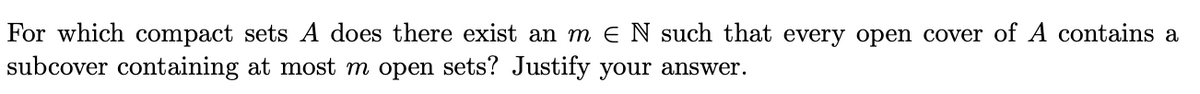 For which compact sets A does there exist an m E N such that every open cover of A contains a
subcover containing at most m open sets? Justify your answer.
