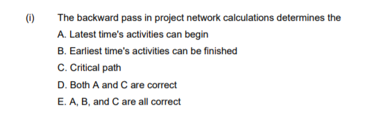 (i)
The backward pass in project network calculations determines the
A. Latest time's activities can begin
B. Earliest time's activities can be finished
C. Citical path
D. Both A and C are correct
E. A, B, and C are all correct
