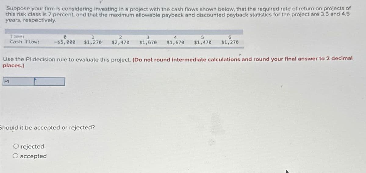Suppose your firm is considering investing in a project with the cash flows shown below, that the required rate of return on projects of
this risk class is 7 percent, and that the maximum allowable payback and discounted payback statistics for the project are 3.5 and 4.5
years, respectively.
Time:
1
2
3
4
Cash flow:
-$5,000 $1,270 $2,470 $1,670
$1,670
5
6
$1,470 $1,270
Use the Pl decision rule to evaluate this project. (Do not round intermediate calculations and round your final answer to 2 decimal
places.)
PI
Should it be accepted or rejected?
O rejected
O accepted