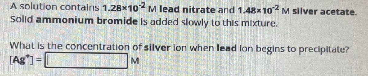 A solution contains 1.28×102 M lead nitrate and 1.48×102 M silver acetate.
Solid ammonium bromide is added slowly to this mixture.
What is the concentration of silver ion when lead lon begins to precipitate?
[Ag*] =
M