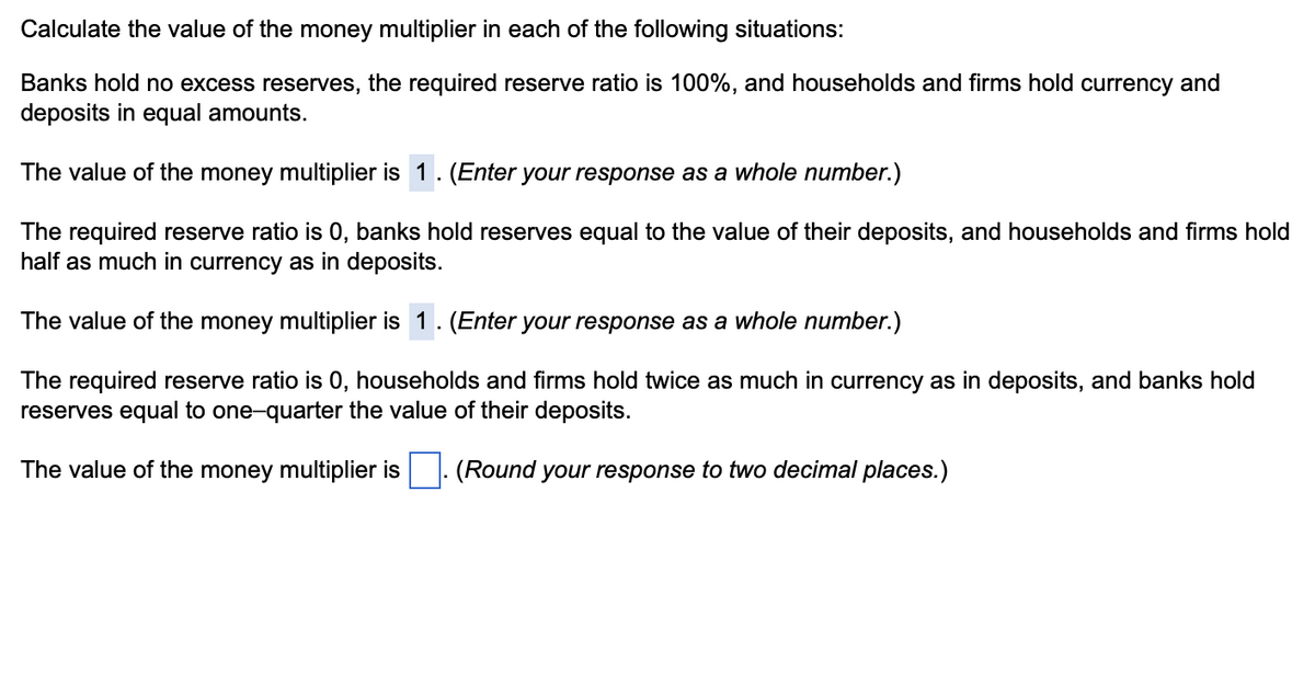 Calculate the value of the money multiplier in each of the following situations:
Banks hold no excess reserves, the required reserve ratio is 100%, and households and firms hold currency and
deposits in equal amounts.
The value of the money multiplier is 1. (Enter your response as a whole number.)
The required reserve ratio is 0, banks hold reserves equal to the value of their deposits, and households and firms hold
half as much in currency as in deposits.
The value of the money multiplier is 1. (Enter your response as a whole number.)
The required reserve ratio is 0, households and firms hold twice as much in currency as in deposits, and banks hold
reserves equal to one-quarter the value of their deposits.
The value of the money multiplier is ☐. (Round your response to two decimal places.)