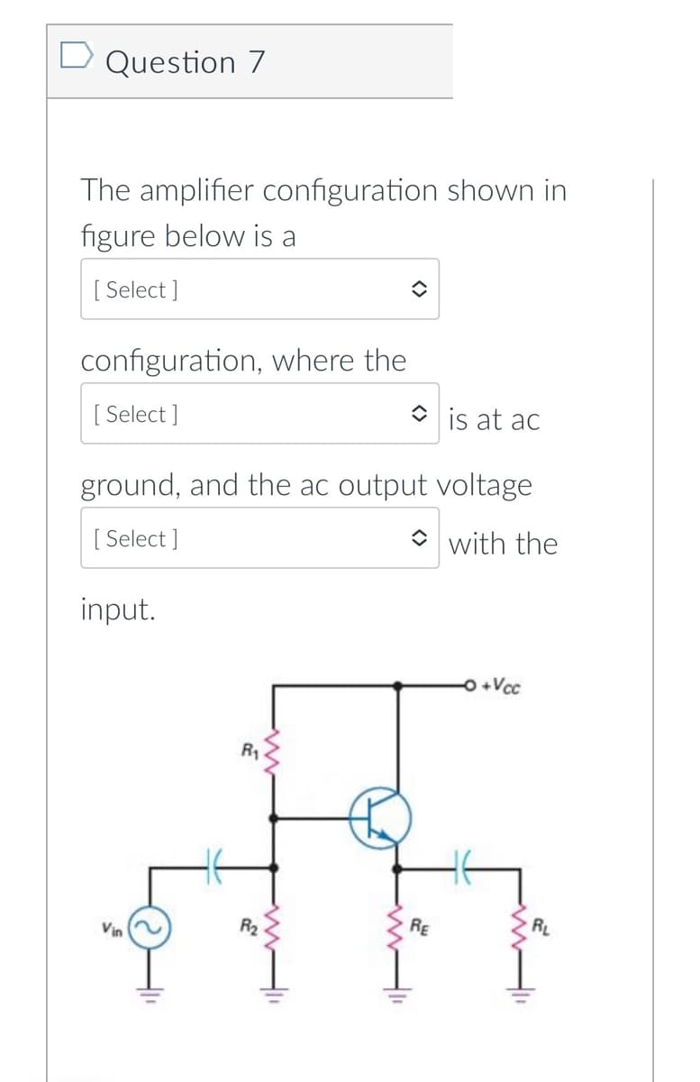 Question 7
The amplifier configuration shown in
figure below is a
[
[ Select ]
configuration, where the
[
[ Select ]
O is at ac
ground, and the ac output voltage
[
[ Select ]
O with the
input.
O +Vcc
R1
Vin
R2
RE
RL
