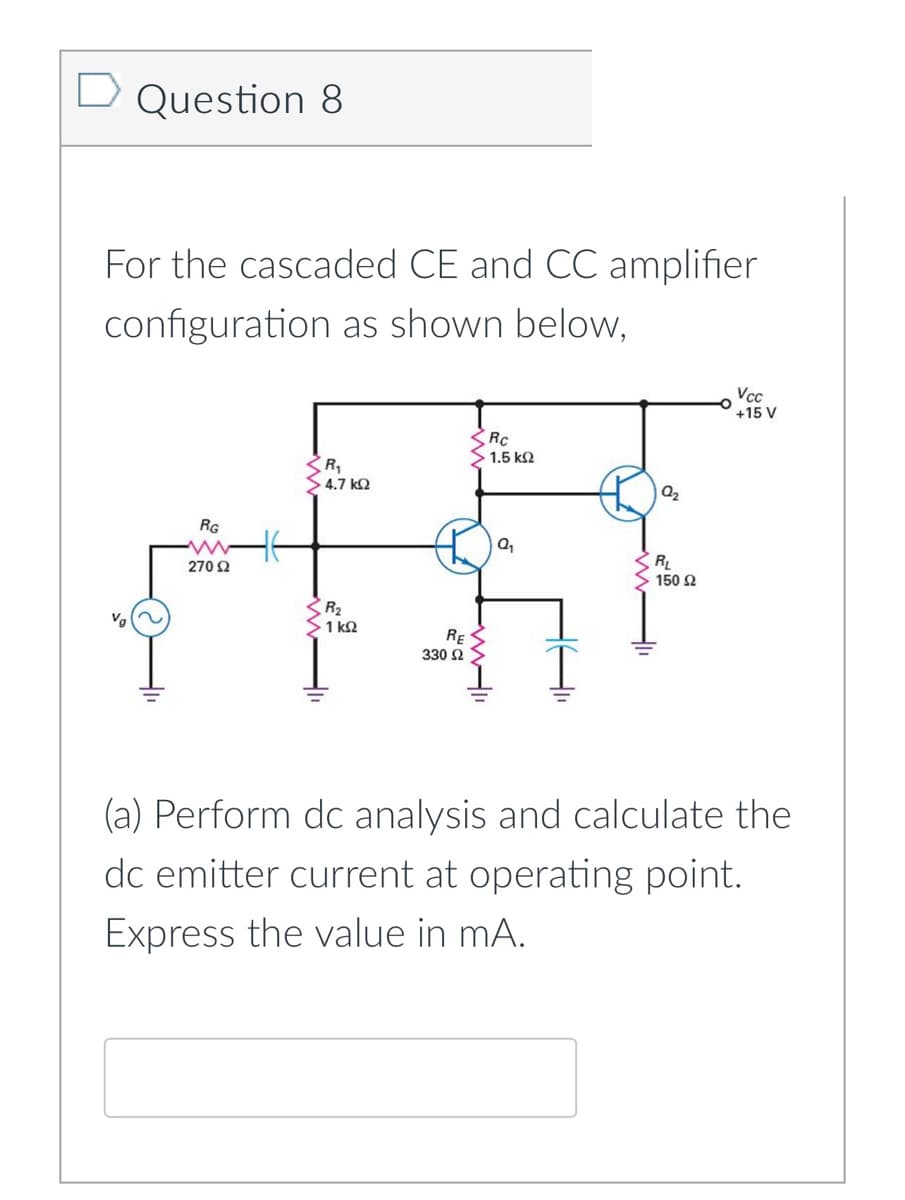D
D Question 8
For the cascaded CE and CC amplifier
configuration as shown below,
Vcc
+15 V
RC
1.5 k2
4.7 kQ
RG
RL
150 2
270 2
R2
1 k2
RE
330 2
(a) Perform dc analysis and calculate the
dc emitter current at operating point.
Express the value in mA.
