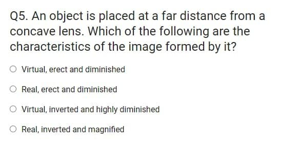 Q5. An object is placed at a far distance from a
concave lens. Which of the following are the
characteristics of the image formed by it?
O Virtual, erect and diminished
O Real, erect and diminished
O Virtual, inverted and highly diminished
O Real, inverted and magnified
