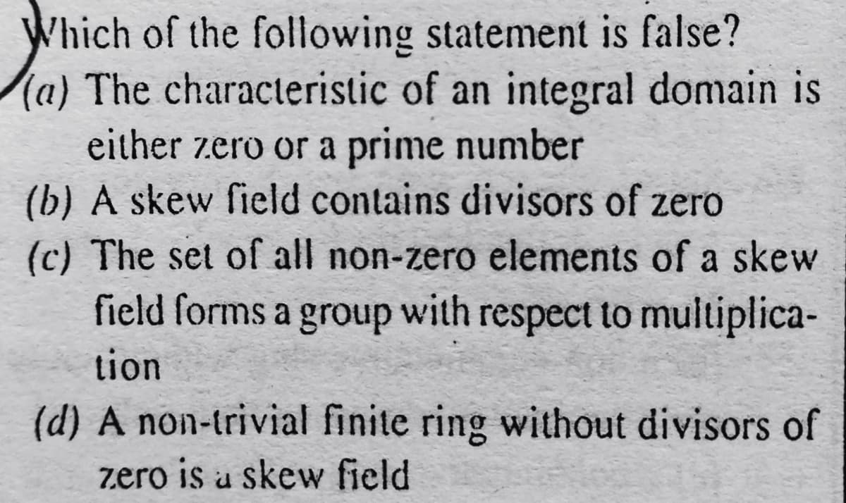Which of the following statement is false?
(a) The characteristic of an integral domain is
either zero or a prime number
(b) A skew field contains divisors of zero
(c) The set of all non-zero elements of a skew
field forms a group with respect to multiplica-
tion
(d) A non-trivial finite ring without divisors of
zero is u skew field
