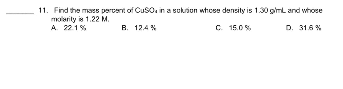 11. Find the mass percent of CUSO4 in a solution whose density is 1.30 g/mL and whose
molarity is 1.22 M.
A. 22.1 %
B. 12.4 %
С. 15.0%
D. 31.6 %
