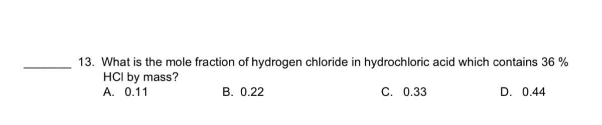 13. What is the mole fraction of hydrogen chloride in hydrochloric acid which contains 36 %
HCI by mass?
А. 0.11
В. 0.22
C. 0.33
D. 0.44
