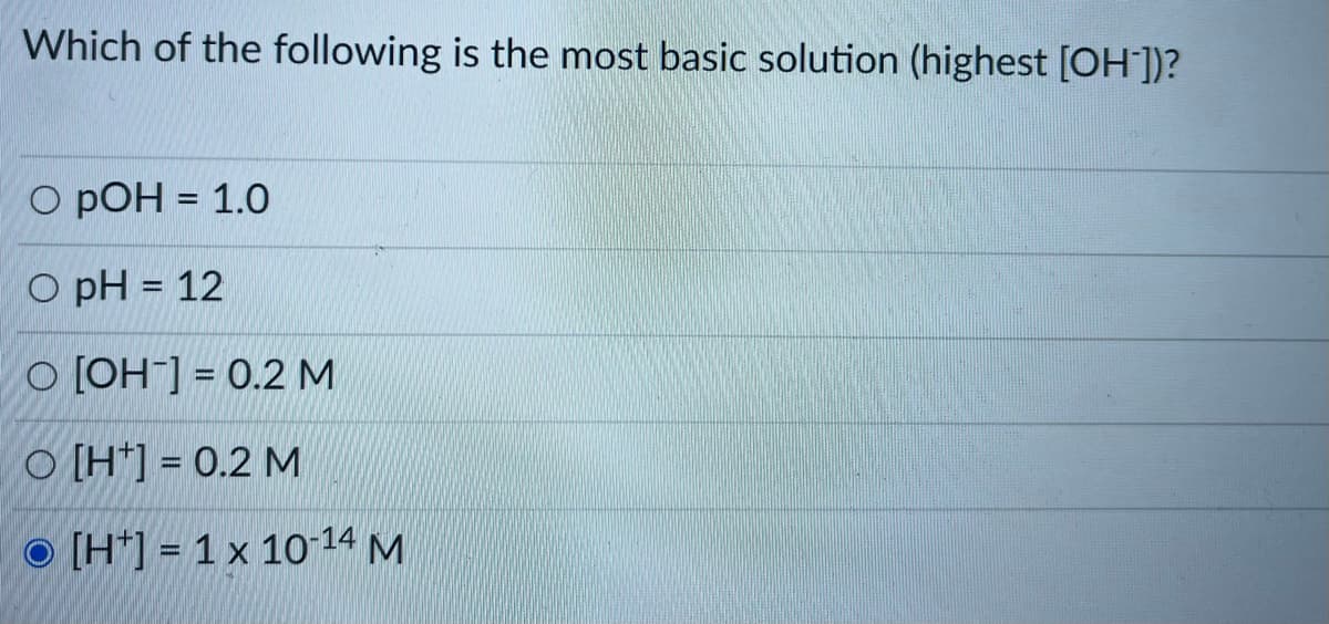 Which of the following is the most basic solution (highest [OH])?
O pOH = 1.0
%3D
O pH = 12
%3D
O [OH] = 0.2 M
O [H*] = 0.2 M
O [H*] = 1 x 10-14 M
