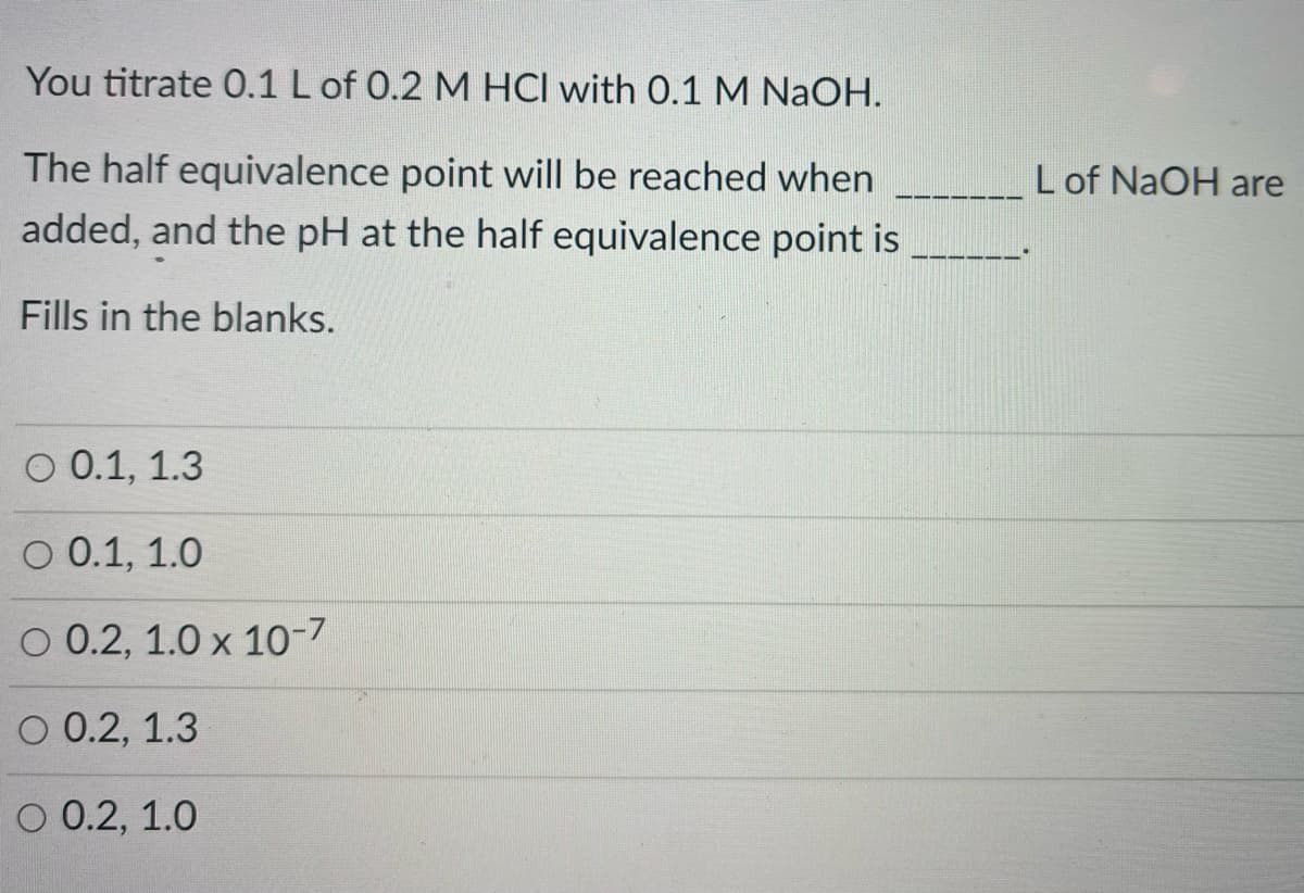 You titrate 0.1 L of 0.2 M HCI with 0.1 M NaOH.
The half equivalence point will be reached when
Lof NaOH are
added, and the pH at the half equivalence point is
Fills in the blanks.
O 0.1, 1.3
O 0.1, 1.0
O 0.2, 1.0 x 10-7
O 0.2, 1.3
O 0.2, 1.0
