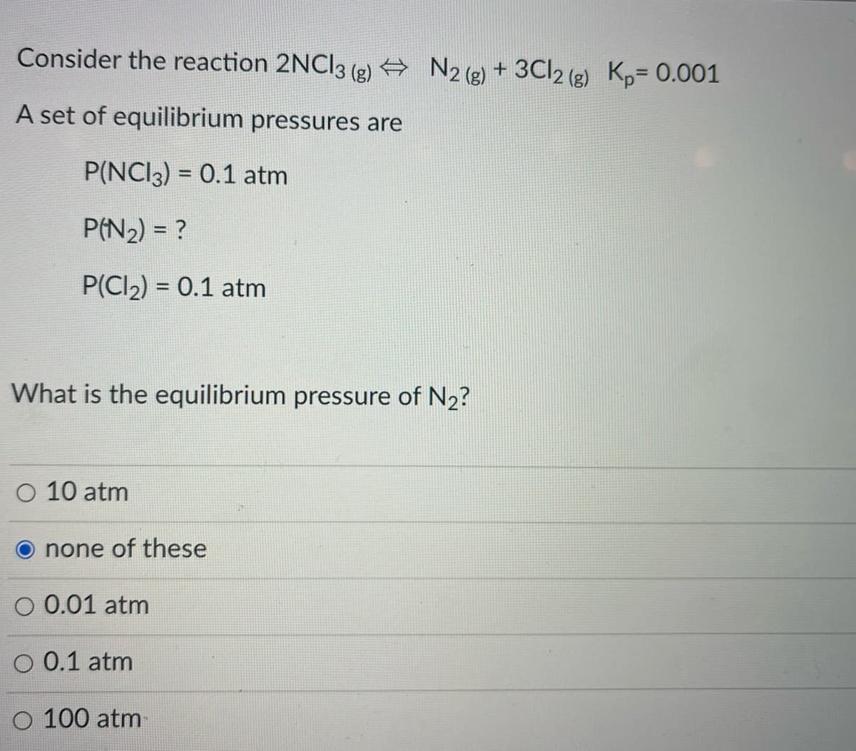 Consider the reaction 2NCI3 (e) + N2 (2) + 3CI2 (2) K,= 0.001
A set of equilibrium pressures are
P(NCI3) = 0.1 atm
P(N2) = ?
P(CI2) = 0.1 atm
What is the equilibrium pressure of N2?
O 10 atm
none of these
O 0.01 atm
O 0.1 atm
O 100 atm
