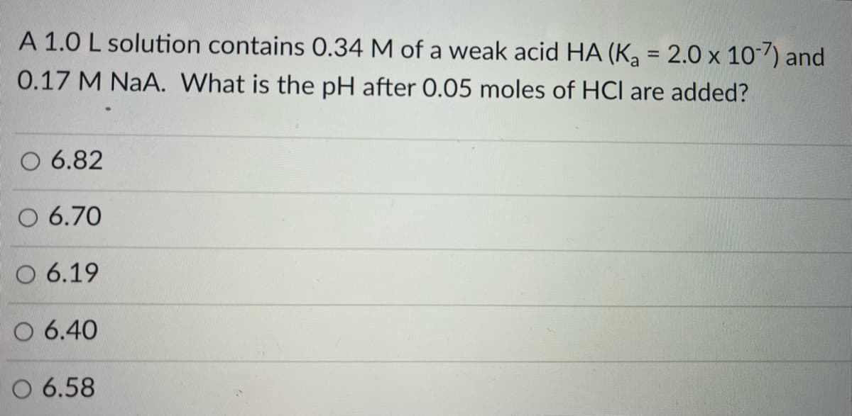 A 1.0 L solution contains 0.34 M of a weak acid HA (K, = 2.0 x 107) and
0.17 M NaA. What is the pH after 0.05 moles of HCl are added?
O 6.82
O 6.70
O 6.19
O 6.40
O 6.58
