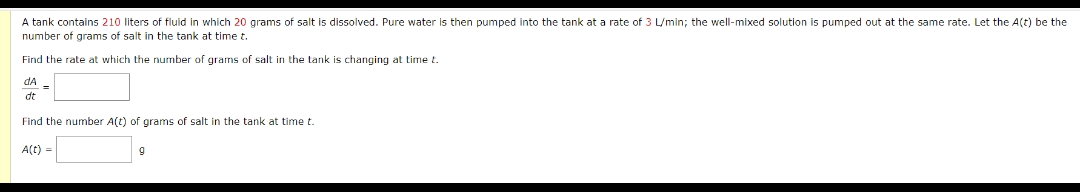 A tank contains 210 liters of fluid in which 20 grams of salt is dissolved. Pure water is then pumped into the tank at a rate of 3 L/min; the well-mixed solution is pumped out at the same rate. Let the A(t) be the
number of grams of salt in the tank at time t.
Find the rate at which the number of grams of salt in the tank.
s changing at time t.
dA
dt
Find the number A(t) of grams of salt in the tank at time t.
A(t)
9