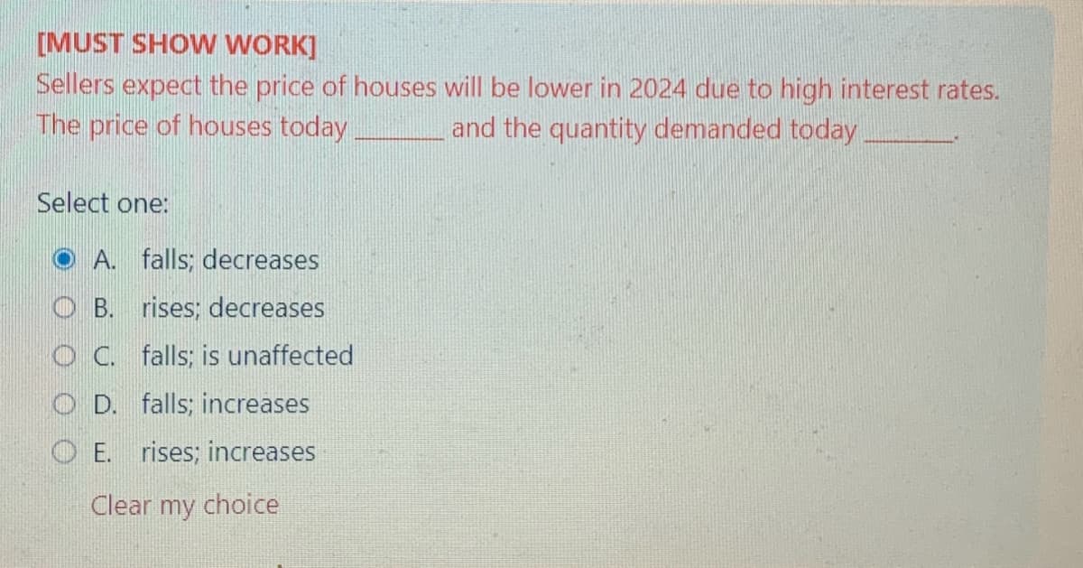 [MUST SHOW WORK]
Sellers expect the price of houses will be lower in 2024 due to high interest rates.
The price of houses today
and the quantity demanded today
Select one:
A. falls; decreases
OB. rises; decreases
OC. falls; is unaffected
OD. falls; increases
OE. rises; increases
Clear my choice
