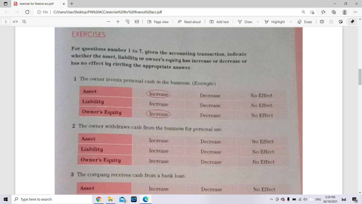 exercise for finance acc.pdf
O File | C:/Users/User/Desktop/FIN%20ACC/exercise%20for%20finance%20acc.pdf
D Page view
A Read aloud
T Add text
V Draw
E Highlight
O Erase
of 4
EXERCISES
For questions number 1 to 7, given the accounting transaction, indicate
whether the asset, liability or owner's equity has increase or decrease or
has no effect by circling the appropriate answer.
1 The owner invests personal cash in the business. (Example)
Asset
Increase
Decrease
No Effect
Liability
Increase
Decrease
No Effect
Owner's Equity
Increase
Decrease
No Effect
2 The owner withdraws cash from the business for personal use.
Asset
Increase
Decrease
No Effect
Liability
Increase
Decrease
No Effect
Owner's Equity
Increase
Decrease
No Effect
3 The company receives cash from a bank loan
Asset
Increase
Decrease
No Effect
5:29 PM
O Type here to search
IMI
26/10/2021
ENG
