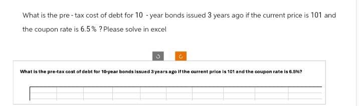 What is the pre-tax cost of debt for 10-year bonds issued 3 years ago if the current price is 101 and
the coupon rate is 6.5% ? Please solve in excel
What is the pre-tax cost of debt for 10-year bonds issued 3 years ago if the current price is 101 and the coupon rate is 6.5%?