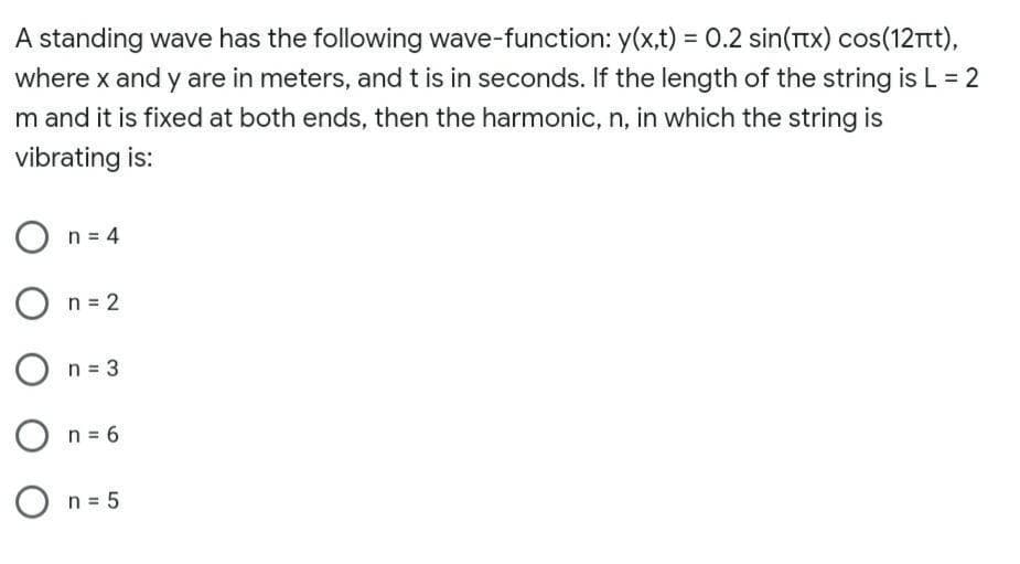 A standing wave has the following wave-function: y(x,t) = 0.2 sin(Ttx) cos(12rt),
where x and y are in meters, and t is in seconds. If the length of the string is L = 2
m and it is fixed at both ends, then the harmonic, n, in which the string is
vibrating is:
O n = 4
O
n = 2
n = 3
n = 6
O n = 5
