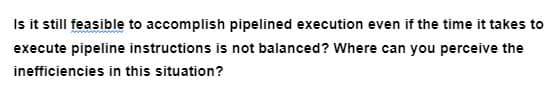 Is it still feasible to accomplish pipelined execution even if the time it takes to
execute pipeline instructions is not balanced? Where can you perceive the
inefficiencies in this situation?