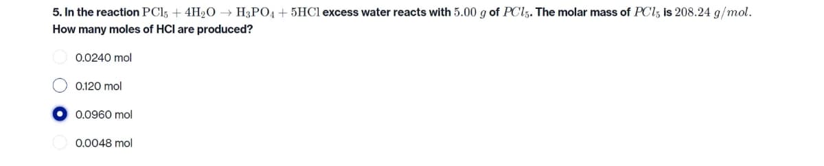 5. In the reaction PC15 + 4H₂O → H3PO4 + 5HCl excess water reacts with 5.00 g of PC15. The molar mass of PC15 is 208.24 g/mol.
How many moles of HCI are produced?
0.0240 mol
0.120 mol
0.0960 mol
0.0048 mol