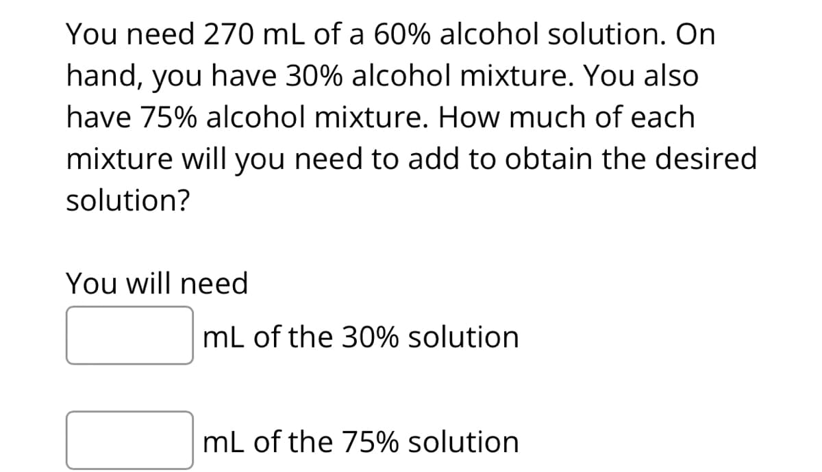 You need 270 mL of a 60% alcohol solution. On
hand, you have 30% alcohol mixture. You also
have 75% alcohol mixture. How much of each
mixture will you need to add to obtain the desired
solution?
You will need
mL of the 30% solution
mL of the 75% solution