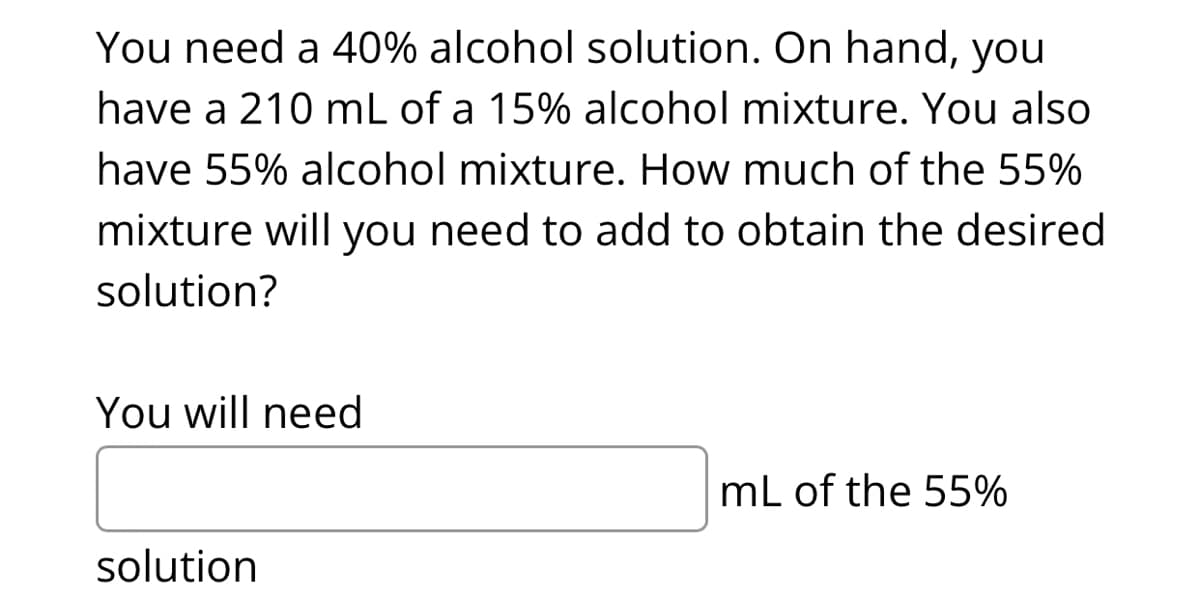 You need a 40% alcohol solution. On hand, you
have a 210 mL of a 15% alcohol mixture. You also
have 55% alcohol mixture. How much of the 55%
mixture will you need to add to obtain the desired
solution?
You will need
solution
mL of the 55%