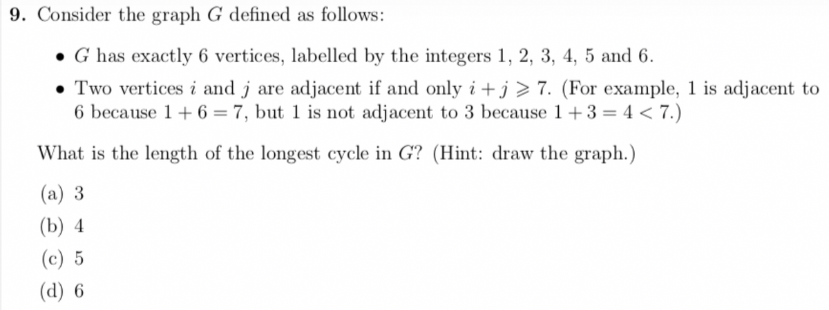 9. Consider the graph G defined as follows:
G has exactly 6 vertices, labelled by the integers 1, 2, 3, 4, 5 and 6.
Two vertices i and j are adjacent if and only i+j> 7. (For example, 1 is adjacent to
6 because 1 + 6 = 7, but 1 is not adjacent to 3 because 1+3=4<7.)
What is the length of the longest cycle in G? (Hint: draw the graph.)
(a) 3
(b) 4
(c) 5
(d) 6