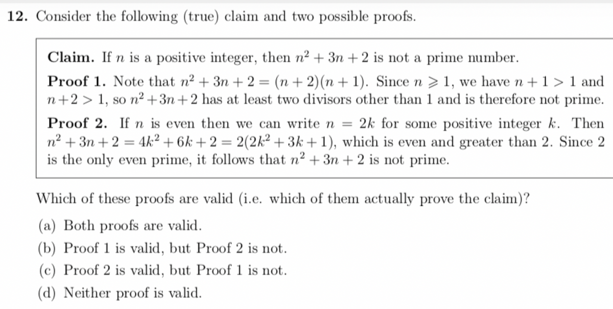 12. Consider the following (true) claim and two possible proofs.
Claim. If n is a positive integer, then n² + 3n+2 is not a prime number.
Proof 1. Note that n² + 3n+2= (n + 2)(n+1). Since n 1, we have n + 1>1 and
n+2 > 1, so n²+3n+2 has at least two divisors other than 1 and is therefore not prime.
Proof 2. If n is even then we can write n = 2k for some positive integer k. Then
n² + 3n+2 = 4k² + 6k+2 = 2(2k² +3k+1), which is even and greater than 2. Since 2
is the only even prime, it follows that n² + 3n+ 2 is not prime.
Which of these proofs are valid (i.e. which of them actually prove the claim)?
(a) Both proofs are valid.
(b) Proof 1 is valid, but Proof 2 is not.
(c) Proof 2 is valid, but Proof 1 is not.
(d) Neither proof is valid.
